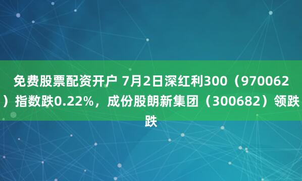 免费股票配资开户 7月2日深红利300（970062）指数跌0.22%，成份股朗新集团（300682）领跌