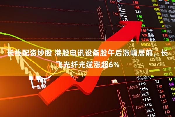 长线配资炒股 港股电讯设备股午后涨幅居前，长飞光纤光缆涨超6%