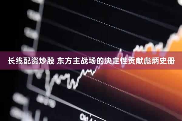 长线配资炒股 东方主战场的决定性贡献彪炳史册