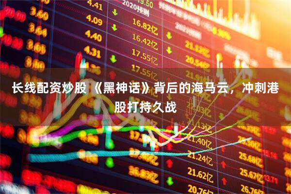 长线配资炒股 《黑神话》背后的海马云，冲刺港股打持久战