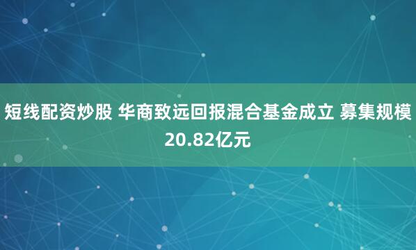 短线配资炒股 华商致远回报混合基金成立 募集规模20.82亿元