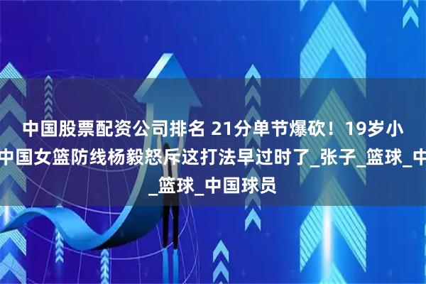 中国股票配资公司排名 21分单节爆砍！19岁小将撕碎中国女篮防线杨毅怒斥这打法早过时了_张子_篮球_中国球员