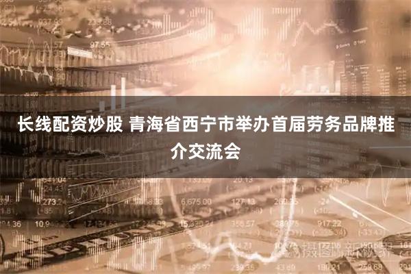 长线配资炒股 青海省西宁市举办首届劳务品牌推介交流会